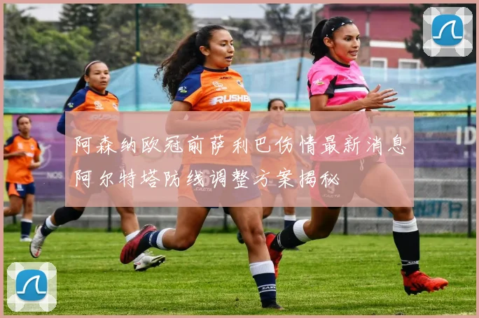 阿森纳欧冠前萨利巴伤情最新消息阿尔特塔防线调整方案揭秘