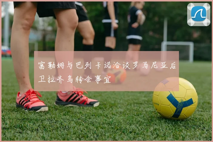 富勒姆与巴列卡诺洽谈罗马尼亚后卫拉齐乌转会事宜