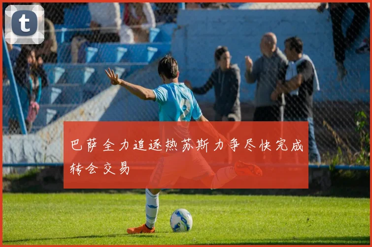 巴萨全力追逐热苏斯力争尽快完成转会交易