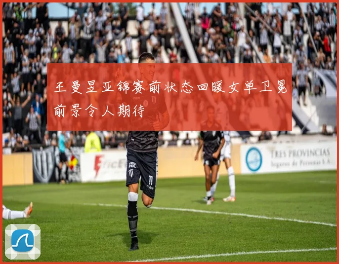 王曼昱亚锦赛前状态回暖女单卫冕前景令人期待