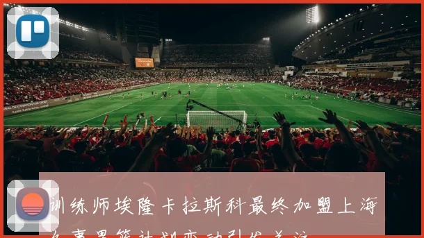 训练师埃隆卡拉斯科最终加盟上海久事男篮计划变动引发关注
